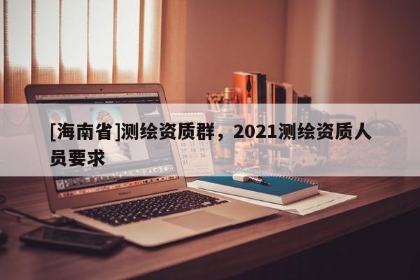 [海南省]測繪資質(zhì)群，2021測繪資質(zhì)人員要求