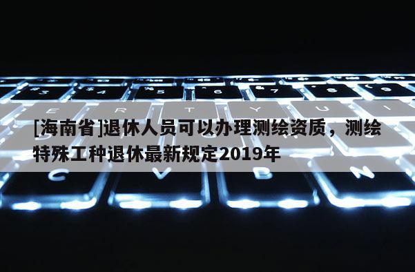 [海南省]退休人員可以辦理測繪資質(zhì)，測繪特殊工種退休最新規(guī)定2019年