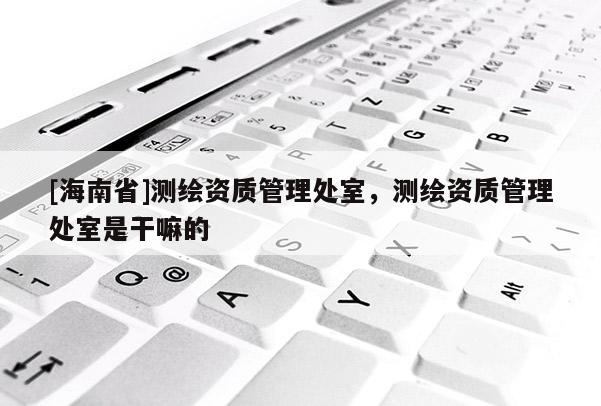 [海南省]測繪資質管理處室，測繪資質管理處室是干嘛的