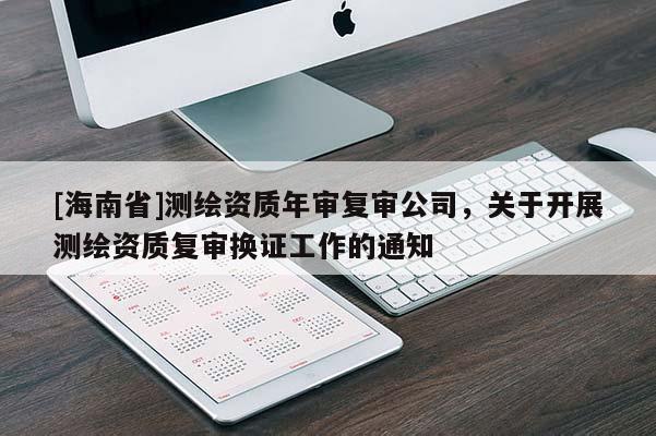 [海南省]測繪資質(zhì)年審復(fù)審公司，關(guān)于開展測繪資質(zhì)復(fù)審換證工作的通知