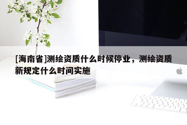 [海南省]測(cè)繪資質(zhì)什么時(shí)候停業(yè)，測(cè)繪資質(zhì)新規(guī)定什么時(shí)間實(shí)施