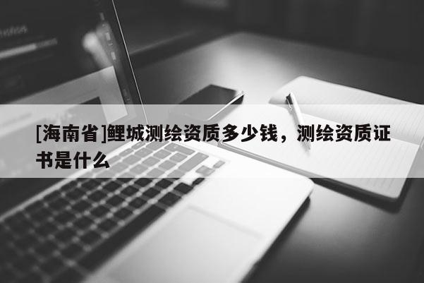 [海南省]鯉城測繪資質(zhì)多少錢，測繪資質(zhì)證書是什么
