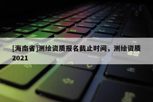 [海南省]測(cè)繪資質(zhì)報(bào)名截止時(shí)間，測(cè)繪資質(zhì)2021
