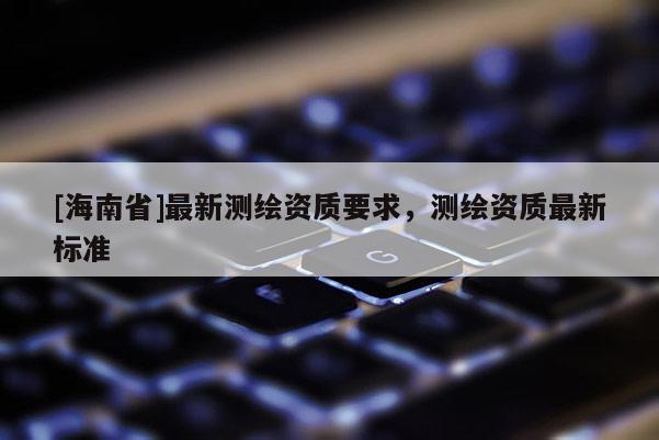 [海南省]最新測繪資質要求，測繪資質最新標準