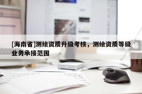 [海南省]測(cè)繪資質(zhì)升級(jí)考核，測(cè)繪資質(zhì)等級(jí)業(yè)務(wù)承接范圍