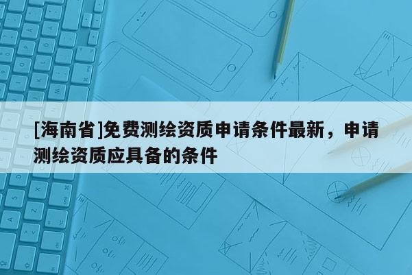 [海南省]免費測繪資質申請條件最新，申請測繪資質應具備的條件