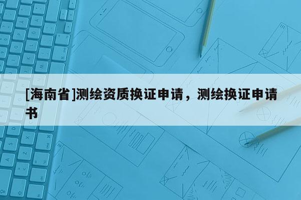 [海南省]測繪資質(zhì)換證申請(qǐng)，測繪換證申請(qǐng)書