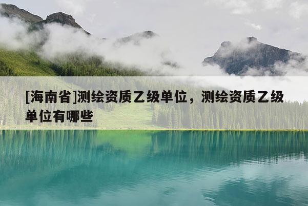 [海南省]測(cè)繪資質(zhì)乙級(jí)單位，測(cè)繪資質(zhì)乙級(jí)單位有哪些