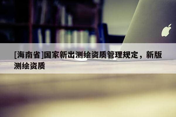 [海南省]國家新出測繪資質(zhì)管理規(guī)定，新版測繪資質(zhì)