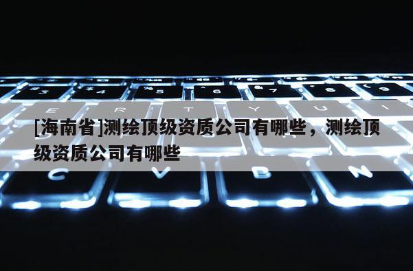 [海南省]測繪頂級資質公司有哪些，測繪頂級資質公司有哪些