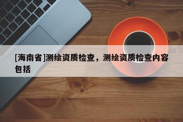 [海南省]測繪資質檢查，測繪資質檢查內容包括