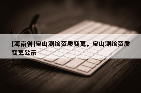 [海南省]寶山測(cè)繪資質(zhì)變更，寶山測(cè)繪資質(zhì)變更公示