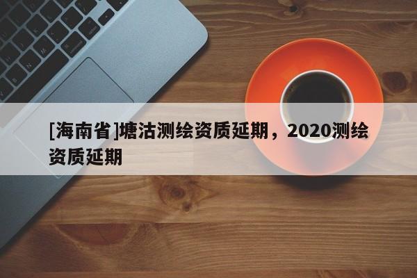 [海南省]塘沽測繪資質延期，2020測繪資質延期