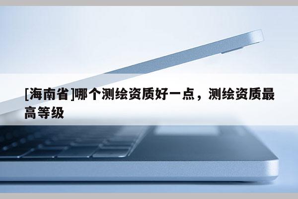 [海南省]哪個測繪資質好一點，測繪資質最高等級