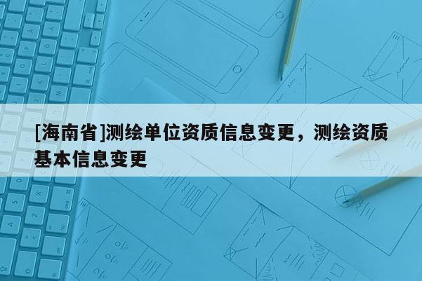 [海南省]測(cè)繪單位資質(zhì)信息變更，測(cè)繪資質(zhì)基本信息變更