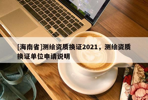 [海南省]測(cè)繪資質(zhì)換證2021，測(cè)繪資質(zhì)換證單位申請(qǐng)說(shuō)明