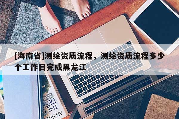 [海南省]測繪資質(zhì)流程，測繪資質(zhì)流程多少個工作日完成黑龍江