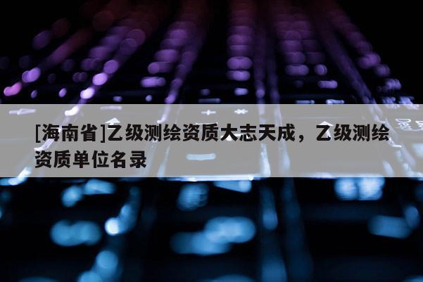 [海南省]乙級測繪資質大志天成，乙級測繪資質單位名錄