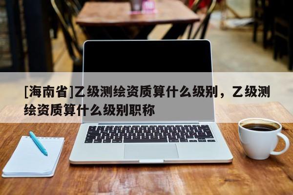 [海南省]乙級測繪資質(zhì)算什么級別，乙級測繪資質(zhì)算什么級別職稱
