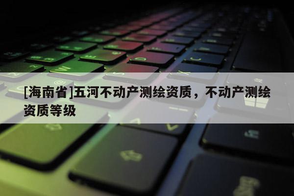 [海南省]五河不動產(chǎn)測繪資質(zhì)，不動產(chǎn)測繪資質(zhì)等級