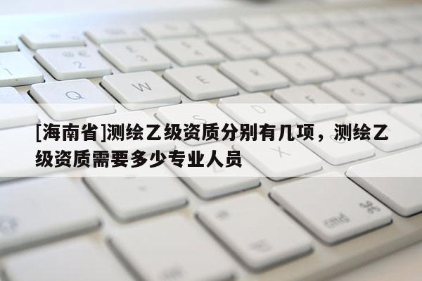 [海南省]測繪乙級資質分別有幾項，測繪乙級資質需要多少專業人員