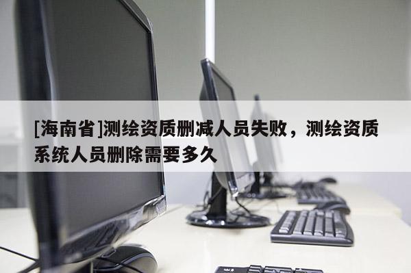 [海南省]測繪資質刪減人員失敗，測繪資質系統人員刪除需要多久