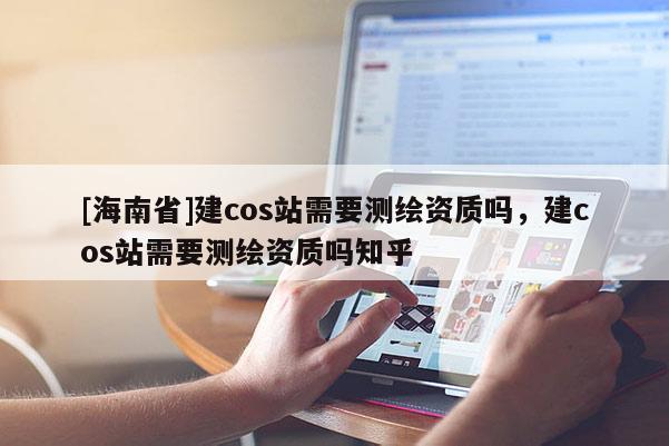[海南省]建cos站需要測(cè)繪資質(zhì)嗎，建cos站需要測(cè)繪資質(zhì)嗎知乎