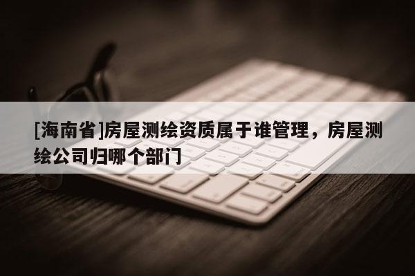 [海南省]房屋測繪資質屬于誰管理，房屋測繪公司歸哪個部門