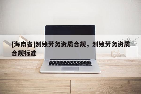 [海南省]測繪勞務資質合規，測繪勞務資質合規標準