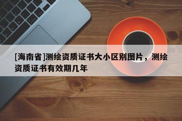 [海南省]測繪資質證書大小區別圖片，測繪資質證書有效期幾年