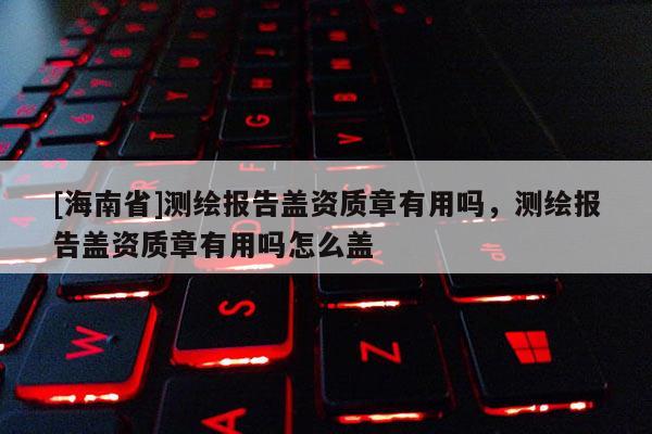 [海南省]測繪報告蓋資質章有用嗎，測繪報告蓋資質章有用嗎怎么蓋
