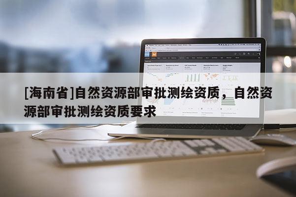 [海南省]自然資源部審批測繪資質，自然資源部審批測繪資質要求