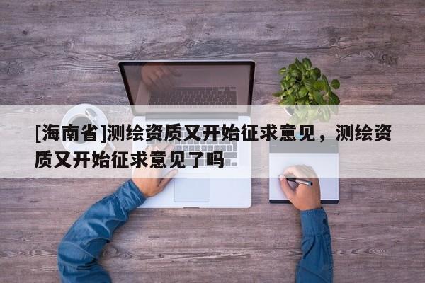 [海南省]測(cè)繪資質(zhì)又開(kāi)始征求意見(jiàn)，測(cè)繪資質(zhì)又開(kāi)始征求意見(jiàn)了嗎