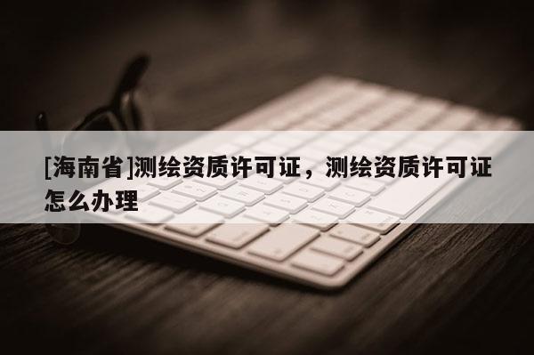 [海南省]測繪資質(zhì)許可證，測繪資質(zhì)許可證怎么辦理
