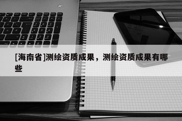 [海南省]測繪資質成果，測繪資質成果有哪些