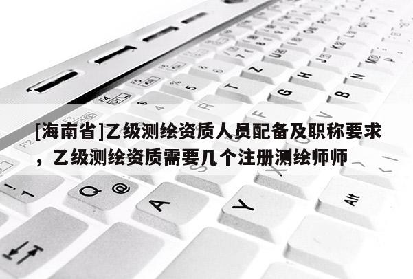 [海南省]乙級測繪資質(zhì)人員配備及職稱要求，乙級測繪資質(zhì)需要幾個注冊測繪師師