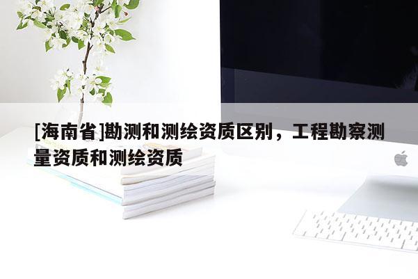 [海南省]勘測(cè)和測(cè)繪資質(zhì)區(qū)別，工程勘察測(cè)量資質(zhì)和測(cè)繪資質(zhì)