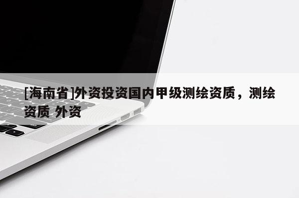 [海南省]外資投資國內(nèi)甲級測繪資質(zhì)，測繪資質(zhì) 外資