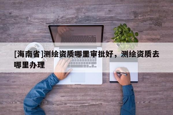 [海南省]測繪資質哪里審批好，測繪資質去哪里辦理