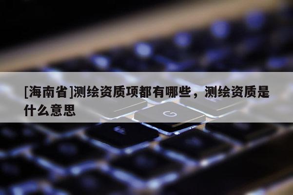 [海南省]測繪資質項都有哪些，測繪資質是什么意思