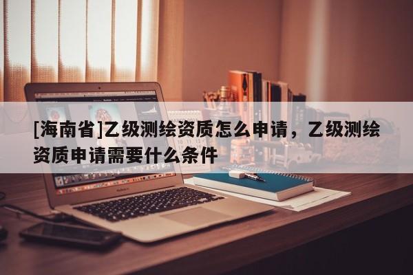[海南省]乙級測繪資質怎么申請，乙級測繪資質申請需要什么條件
