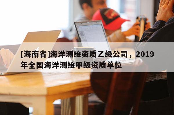 [海南省]海洋測(cè)繪資質(zhì)乙級(jí)公司，2019年全國(guó)海洋測(cè)繪甲級(jí)資質(zhì)單位