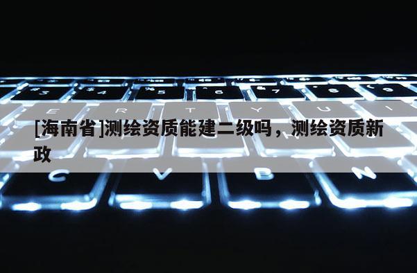 [海南省]測繪資質(zhì)能建二級嗎，測繪資質(zhì)新政