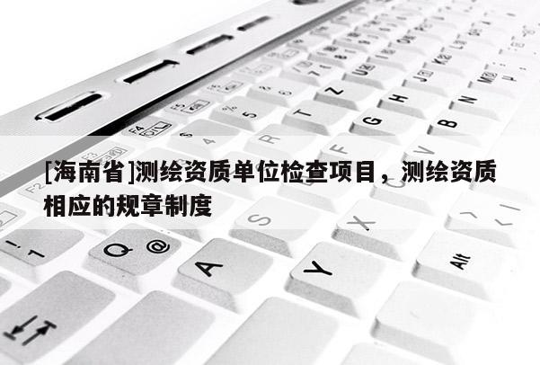 [海南省]測繪資質單位檢查項目，測繪資質相應的規(guī)章制度