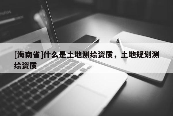 [海南省]什么是土地測繪資質(zhì)，土地規(guī)劃測繪資質(zhì)