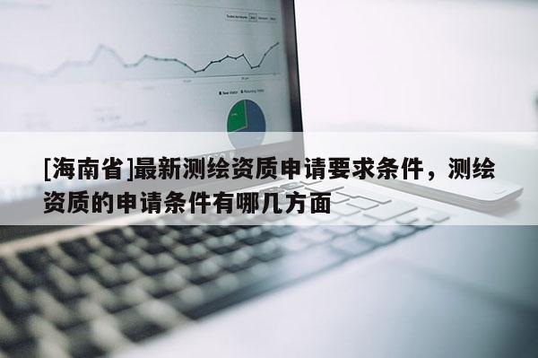 [海南省]最新測繪資質申請要求條件，測繪資質的申請條件有哪幾方面