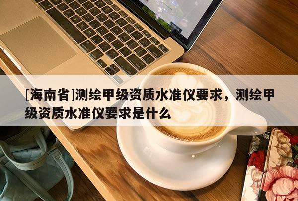 [海南省]測(cè)繪甲級(jí)資質(zhì)水準(zhǔn)儀要求，測(cè)繪甲級(jí)資質(zhì)水準(zhǔn)儀要求是什么