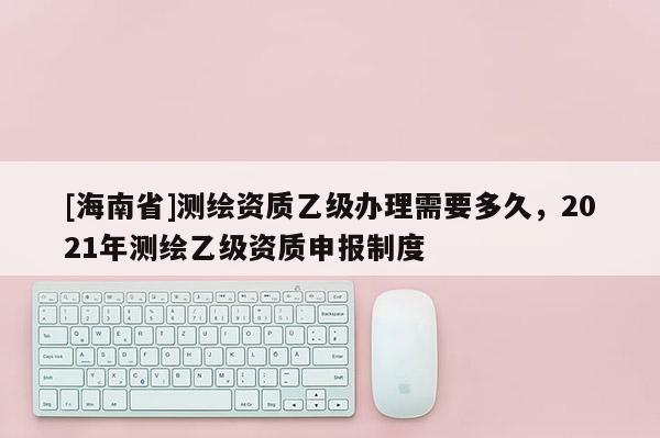 [海南省]測繪資質乙級辦理需要多久，2021年測繪乙級資質申報制度