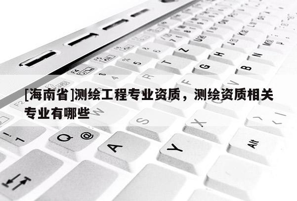 [海南省]測繪工程專業資質，測繪資質相關專業有哪些