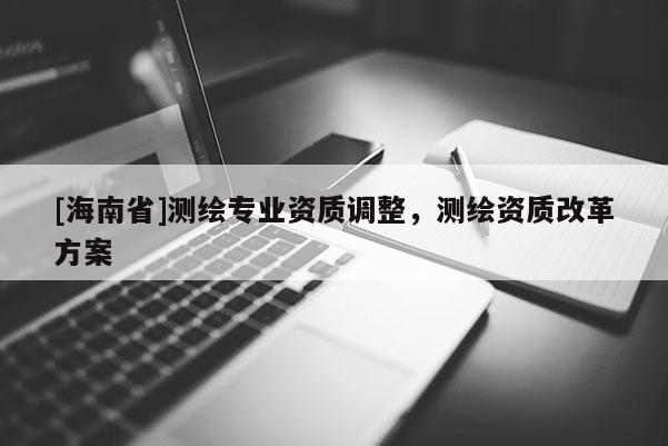 [海南省]測繪專業(yè)資質(zhì)調(diào)整，測繪資質(zhì)改革方案